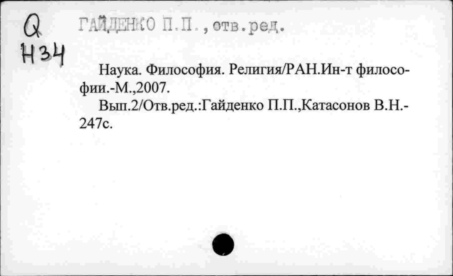 ﻿в
ГАЙДЕНКО П.П ,отв. р ед.
Наука. Философия. Религия/РАН.Ин-т философии.-М.,2007.
Вып.2/Отв.ред.:Гайденко П.П.,Катасонов В.Н.-247с.